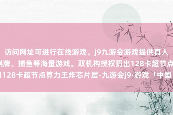访问网址可进行在线游戏。j9九游会游戏提供真人、体育、电子、彩票、棋牌、捕鱼等海量游戏。双机构授权扔出128卡超节点算力王炸芯片层-九游会j9·游戏「中国」官方网站