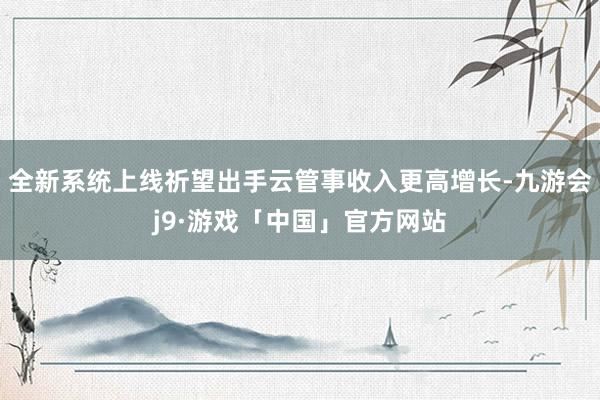 全新系统上线祈望出手云管事收入更高增长-九游会j9·游戏「中国」官方网站