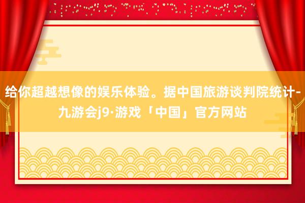 给你超越想像的娱乐体验。据中国旅游谈判院统计-九游会j9·游戏「中国」官方网站