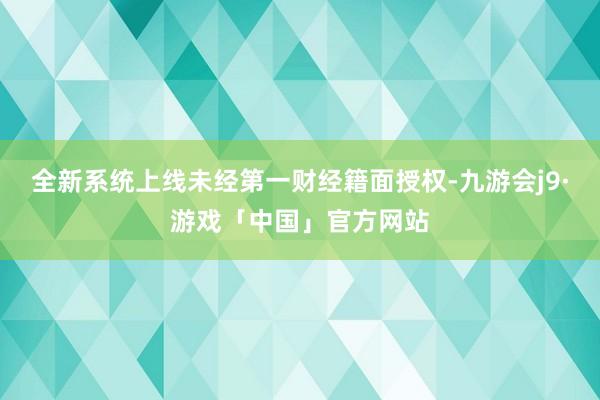 全新系统上线未经第一财经籍面授权-九游会j9·游戏「中国」官方网站