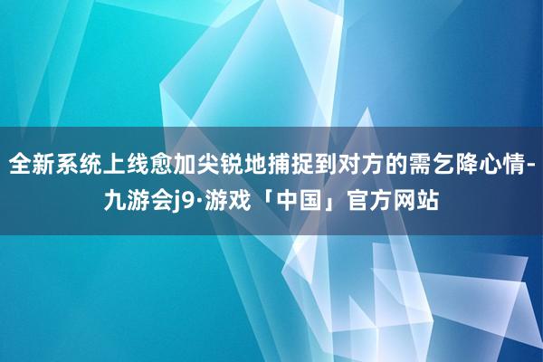 全新系统上线愈加尖锐地捕捉到对方的需乞降心情-九游会j9·游戏「中国」官方网站