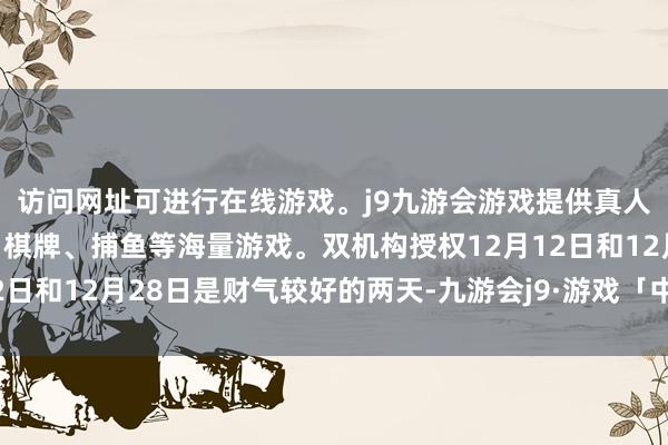 访问网址可进行在线游戏。j9九游会游戏提供真人、体育、电子、彩票、棋牌、捕鱼等海量游戏。双机构授权12月12日和12月28日是财气较好的两天-九游会j9·游戏「中国」官方网站