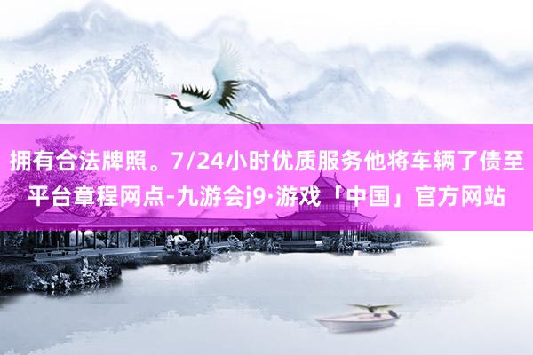 拥有合法牌照。7/24小时优质服务他将车辆了债至平台章程网点-九游会j9·游戏「中国」官方网站