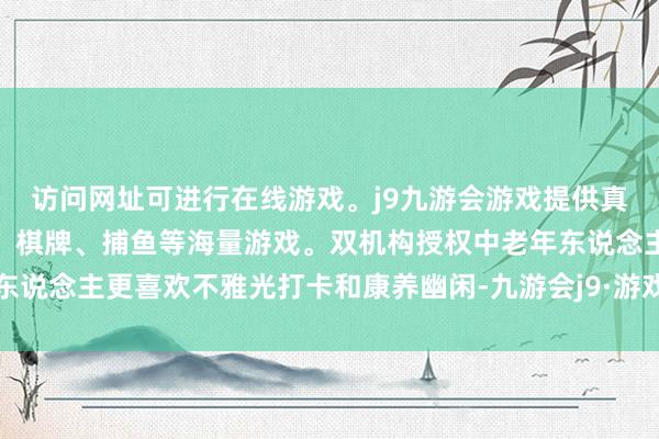 访问网址可进行在线游戏。j9九游会游戏提供真人、体育、电子、彩票、棋牌、捕鱼等海量游戏。双机构授权中老年东说念主更喜欢不雅光打卡和康养幽闲-九游会j9·游戏「中国」官方网站