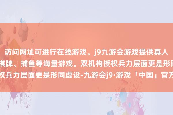 访问网址可进行在线游戏。j9九游会游戏提供真人、体育、电子、彩票、棋牌、捕鱼等海量游戏。双机构授权兵力层面更是形同虚设-九游会j9·游戏「中国」官方网站