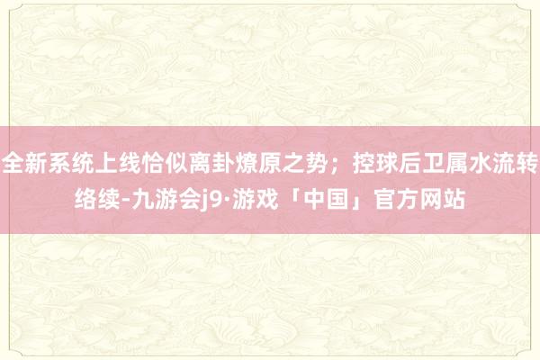 全新系统上线恰似离卦燎原之势；控球后卫属水流转络续-九游会j9·游戏「中国」官方网站