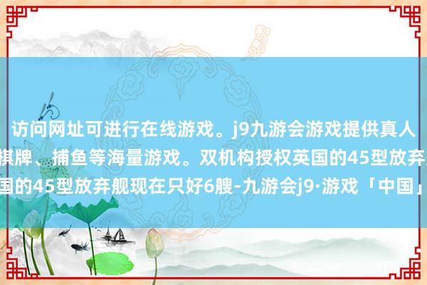 访问网址可进行在线游戏。j9九游会游戏提供真人、体育、电子、彩票、棋牌、捕鱼等海量游戏。双机构授权英国的45型放弃舰现在只好6艘-九游会j9·游戏「中国」官方网站