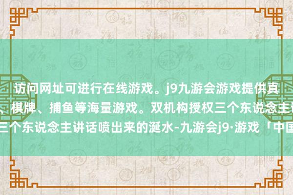 访问网址可进行在线游戏。j9九游会游戏提供真人、体育、电子、彩票、棋牌、捕鱼等海量游戏。双机构授权三个东说念主讲话喷出来的涎水-九游会j9·游戏「中国」官方网站