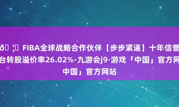 🦄FIBA全球战略合作伙伴【步步紧逼】十年信誉平台转股溢价率26.02%-九游会j9·游戏「中国」官方网站