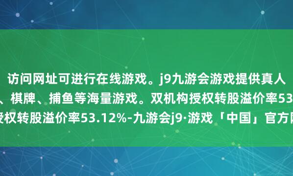 访问网址可进行在线游戏。j9九游会游戏提供真人、体育、电子、彩票、棋牌、捕鱼等海量游戏。双机构授权转股溢价率53.12%-九游会j9·游戏「中国」官方网站