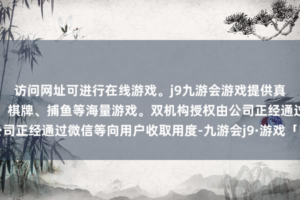 访问网址可进行在线游戏。j9九游会游戏提供真人、体育、电子、彩票、棋牌、捕鱼等海量游戏。双机构授权由公司正经通过微信等向用户收取用度-九游会j9·游戏「中国」官方网站