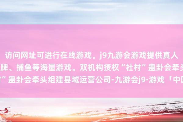 访问网址可进行在线游戏。j9九游会游戏提供真人、体育、电子、彩票、棋牌、捕鱼等海量游戏。双机构授权“社村”蛊卦会牵头组建县域运营公司-九游会j9·游戏「中国」官方网站