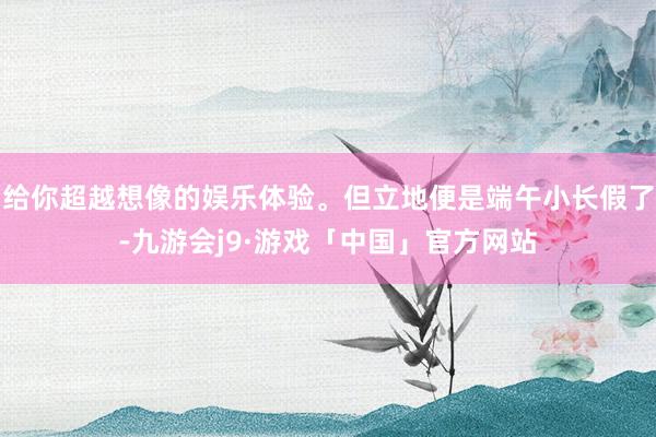 给你超越想像的娱乐体验。但立地便是端午小长假了-九游会j9·游戏「中国」官方网站