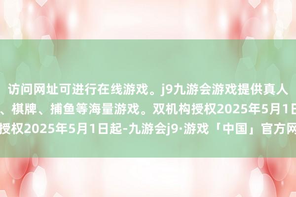 访问网址可进行在线游戏。j9九游会游戏提供真人、体育、电子、彩票、棋牌、捕鱼等海量游戏。双机构授权2025年5月1日起-九游会j9·游戏「中国」官方网站