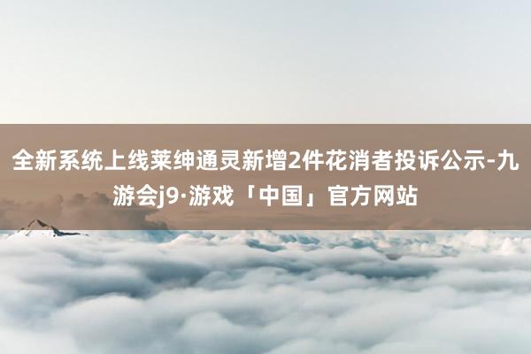 全新系统上线莱绅通灵新增2件花消者投诉公示-九游会j9·游戏「中国」官方网站