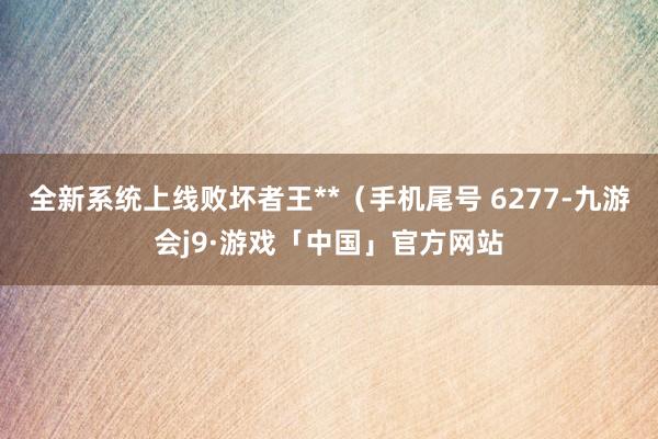 全新系统上线败坏者王**(手机尾号 6277-九游会j9·游戏「中国」官方网站