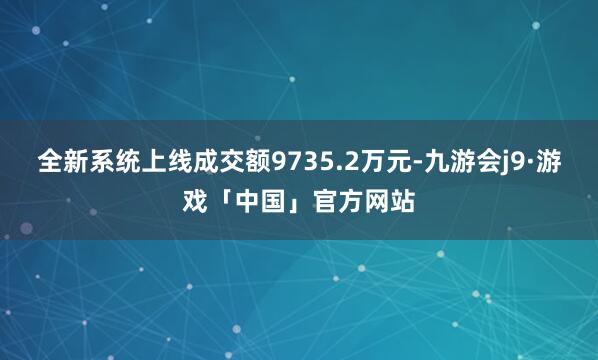 全新系统上线成交额9735.2万元-九游会j9·游戏「中国」官方网站