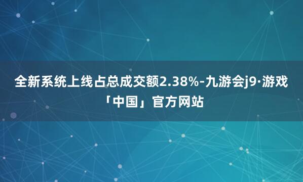 全新系统上线占总成交额2.38%-九游会j9·游戏「中国」官方网站
