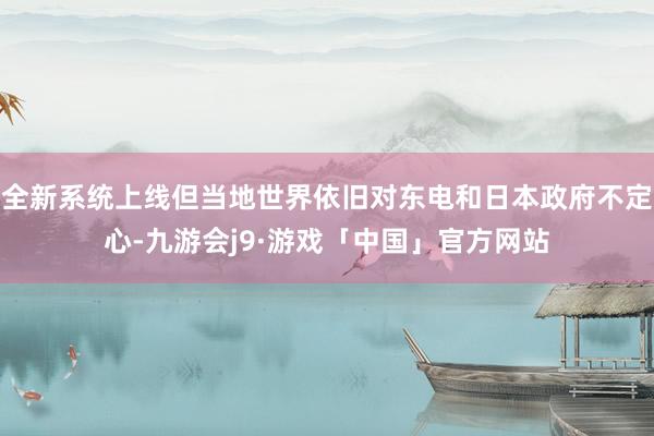 全新系统上线但当地世界依旧对东电和日本政府不定心-九游会j9·游戏「中国」官方网站