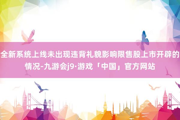 全新系统上线未出现违背礼貌影响限售股上市开辟的情况-九游会j9·游戏「中国」官方网站