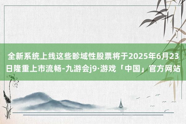 全新系统上线这些畛域性股票将于2025年6月23日隆重上市流畅-九游会j9·游戏「中国」官方网站