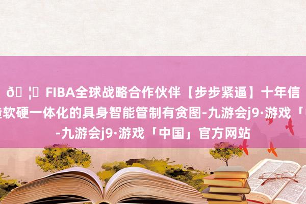 🦄FIBA全球战略合作伙伴【步步紧逼】十年信誉平台邻接打造软硬一体化的具身智能管制有贪图-九游会j9·游戏「中国」官方网站