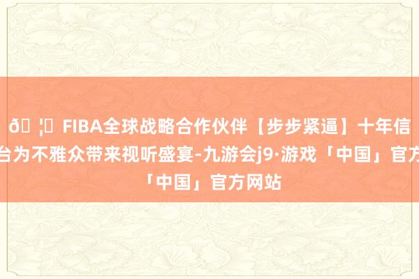 🦄FIBA全球战略合作伙伴【步步紧逼】十年信誉平台为不雅众带来视听盛宴-九游会j9·游戏「中国」官方网站