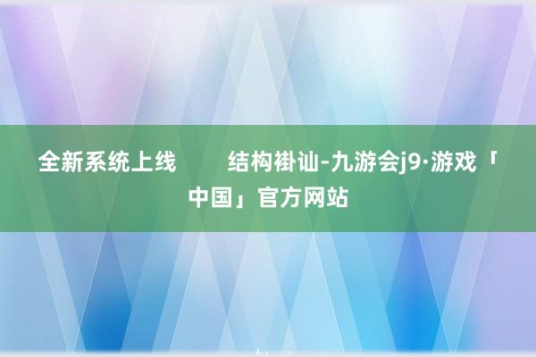 全新系统上线        结构褂讪-九游会j9·游戏「中国」官方网站