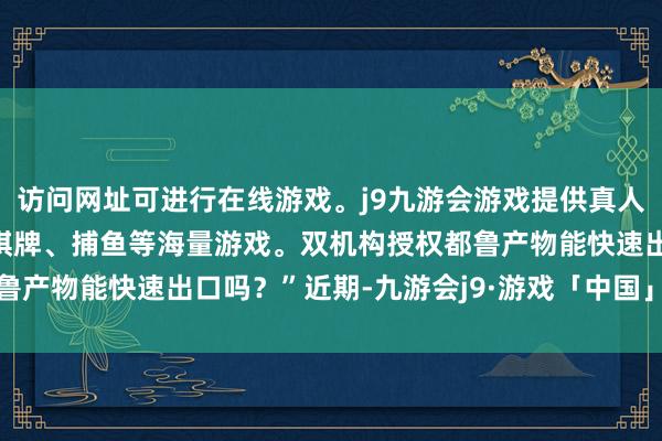 访问网址可进行在线游戏。j9九游会游戏提供真人、体育、电子、彩票、棋牌、捕鱼等海量游戏。双机构授权都鲁产物能快速出口吗？”近期-九游会j9·游戏「中国」官方网站