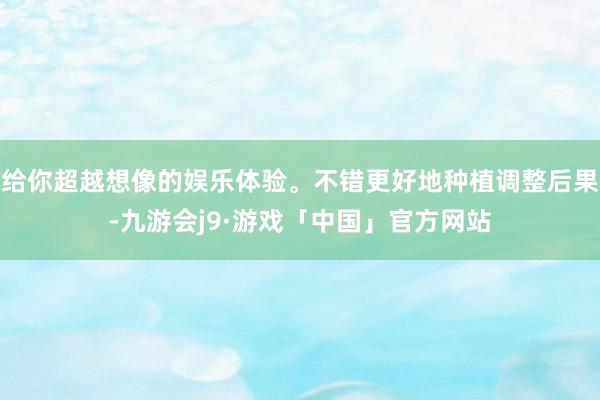 给你超越想像的娱乐体验。不错更好地种植调整后果-九游会j9·游戏「中国」官方网站