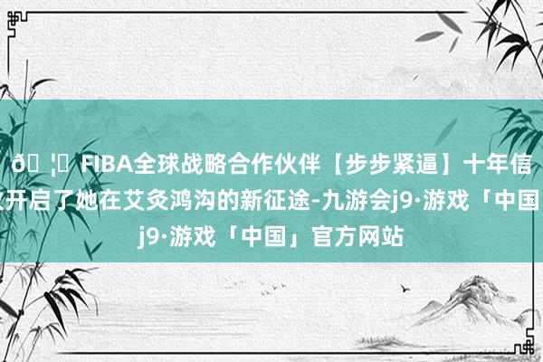 🦄FIBA全球战略合作伙伴【步步紧逼】十年信誉平台精致开启了她在艾灸鸿沟的新征途-九游会j9·游戏「中国」官方网站