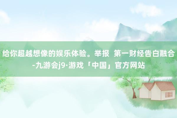给你超越想像的娱乐体验。举报  第一财经告白融合-九游会j9·游戏「中国」官方网站