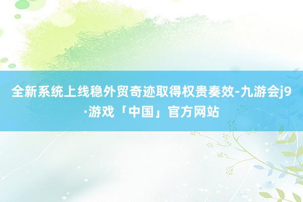 全新系统上线稳外贸奇迹取得权贵奏效-九游会j9·游戏「中国」官方网站