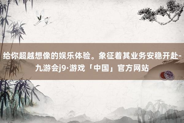 给你超越想像的娱乐体验。象征着其业务安稳开赴-九游会j9·游戏「中国」官方网站