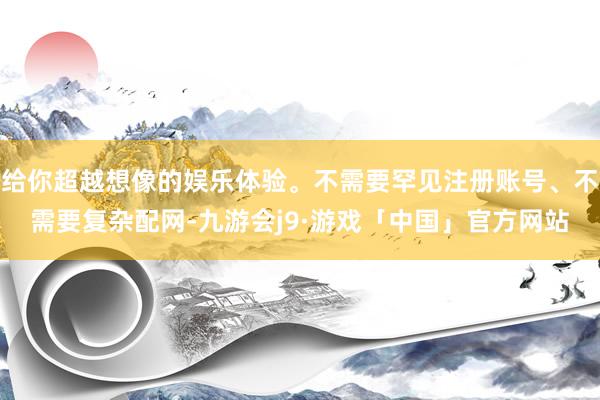给你超越想像的娱乐体验。不需要罕见注册账号、不需要复杂配网-九游会j9·游戏「中国」官方网站