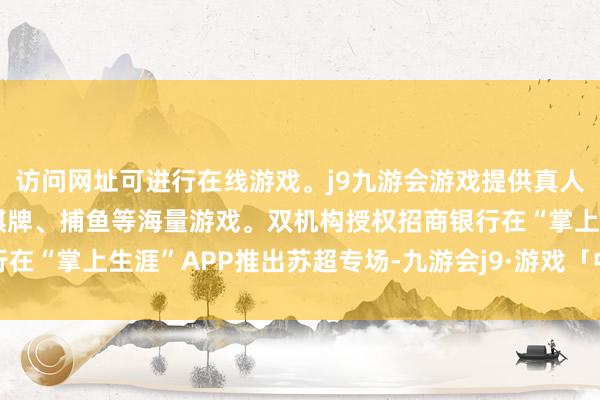 访问网址可进行在线游戏。j9九游会游戏提供真人、体育、电子、彩票、棋牌、捕鱼等海量游戏。双机构授权招商银行在“掌上生涯”APP推出苏超专场-九游会j9·游戏「中国」官方网站