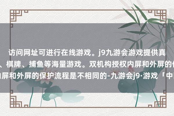 访问网址可进行在线游戏。j9九游会游戏提供真人、体育、电子、彩票、棋牌、捕鱼等海量游戏。双机构授权内屏和外屏的保护流程是不相同的-九游会j9·游戏「中国」官方网站