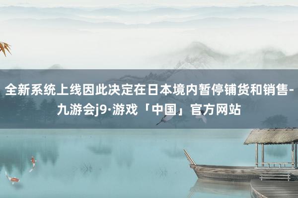 全新系统上线因此决定在日本境内暂停铺货和销售-九游会j9·游戏「中国」官方网站