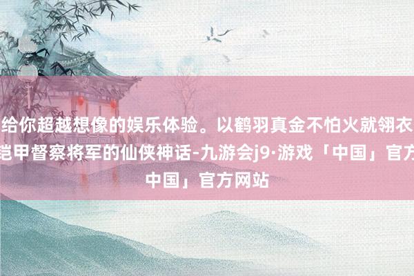 给你超越想像的娱乐体验。以鹤羽真金不怕火就翎衣化作铠甲督察将军的仙侠神话-九游会j9·游戏「中国」官方网站