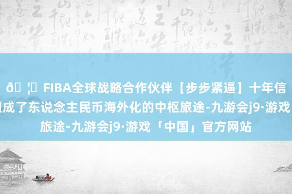 🦄FIBA全球战略合作伙伴【步步紧逼】十年信誉平台三者共同组成了东说念主民币海外化的中枢旅途-九游会j9·游戏「中国」官方网站