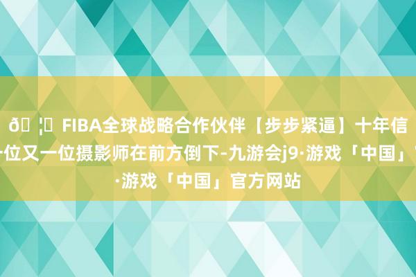 🦄FIBA全球战略合作伙伴【步步紧逼】十年信誉平台一位又一位摄影师在前方倒下-九游会j9·游戏「中国」官方网站