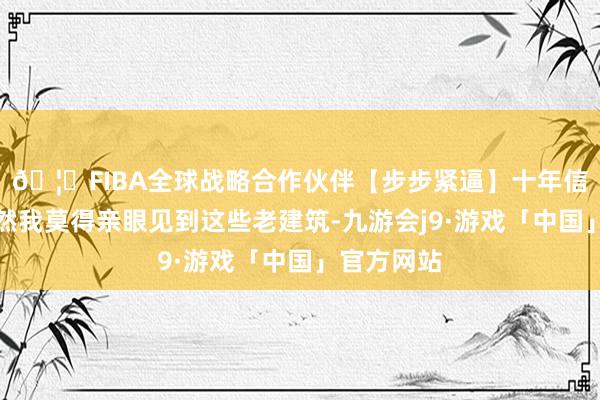 🦄FIBA全球战略合作伙伴【步步紧逼】十年信誉平台虽然我莫得亲眼见到这些老建筑-九游会j9·游戏「中国」官方网站