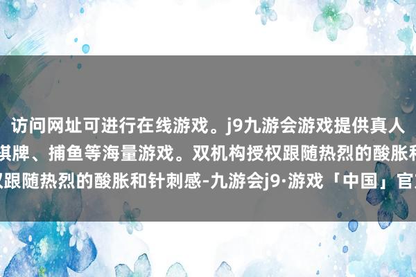 访问网址可进行在线游戏。j9九游会游戏提供真人、体育、电子、彩票、棋牌、捕鱼等海量游戏。双机构授权跟随热烈的酸胀和针刺感-九游会j9·游戏「中国」官方网站