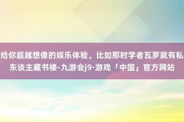 给你超越想像的娱乐体验。比如那时学者瓦罗就有私东谈主藏书楼-九游会j9·游戏「中国」官方网站