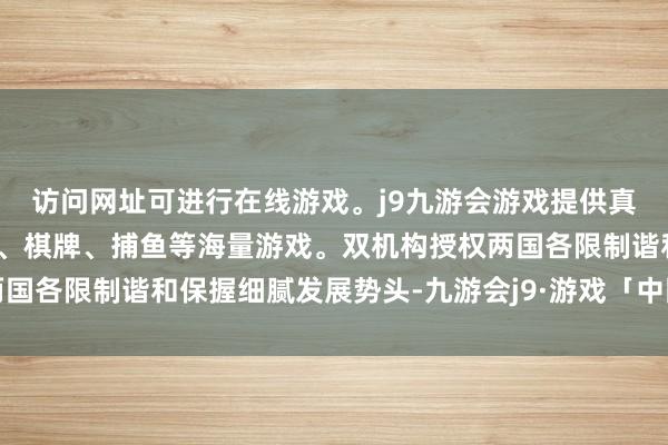 访问网址可进行在线游戏。j9九游会游戏提供真人、体育、电子、彩票、棋牌、捕鱼等海量游戏。双机构授权两国各限制谐和保握细腻发展势头-九游会j9·游戏「中国」官方网站