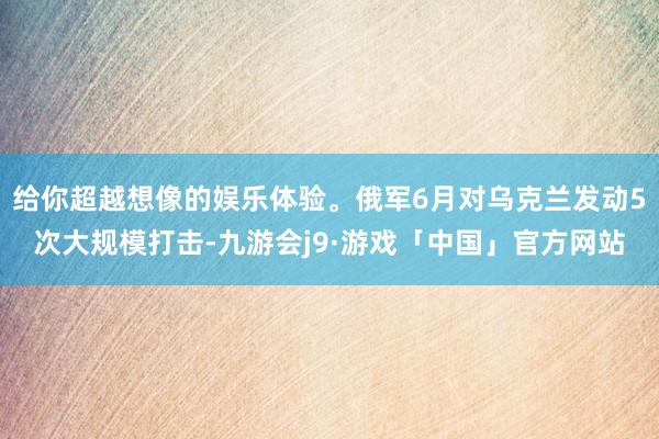 给你超越想像的娱乐体验。俄军6月对乌克兰发动5次大规模打击-九游会j9·游戏「中国」官方网站