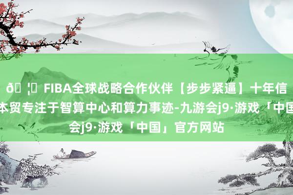 🦄FIBA全球战略合作伙伴【步步紧逼】十年信誉平台深圳本贸专注于智算中心和算力事迹-九游会j9·游戏「中国」官方网站