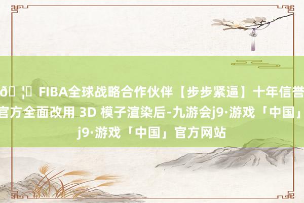 🦄FIBA全球战略合作伙伴【步步紧逼】十年信誉平台自从官方全面改用 3D 模子渲染后-九游会j9·游戏「中国」官方网站