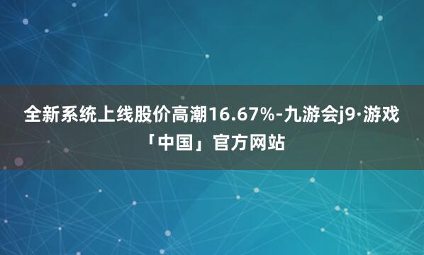 全新系统上线股价高潮16.67%-九游会j9·游戏「中国」官方网站
