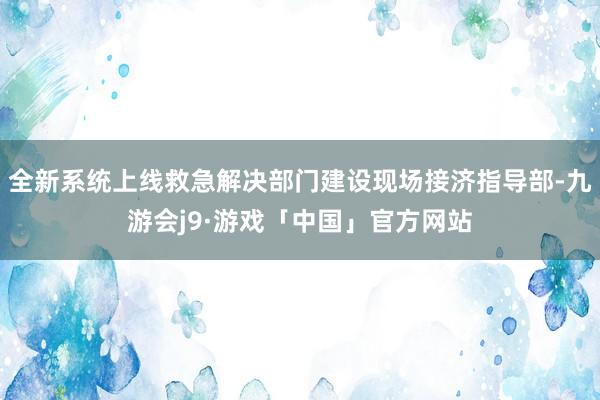 全新系统上线救急解决部门建设现场接济指导部-九游会j9·游戏「中国」官方网站